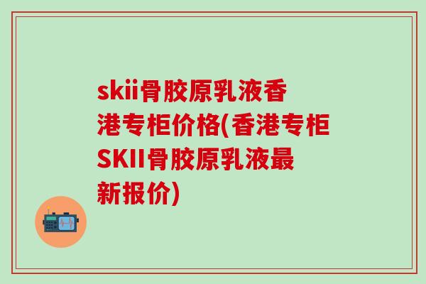 skii骨胶原乳液香港专柜价格(香港专柜SKII骨胶原乳液最新报价)