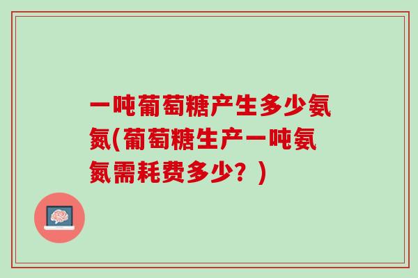 一吨葡萄糖产生多少氨氮(葡萄糖生产一吨氨氮需耗费多少？)