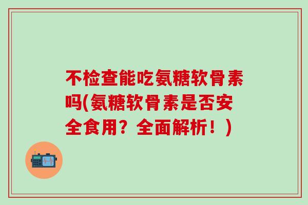 不检查能吃氨糖软骨素吗(氨糖软骨素是否安全食用？全面解析！)
