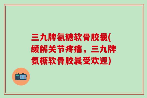 三九牌氨糖软骨胶曩(缓解关节疼痛，三九牌氨糖软骨胶曩受欢迎)