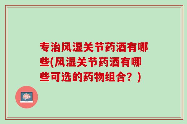 专治风湿关节药酒有哪些(风湿关节药酒有哪些可选的药物组合？)