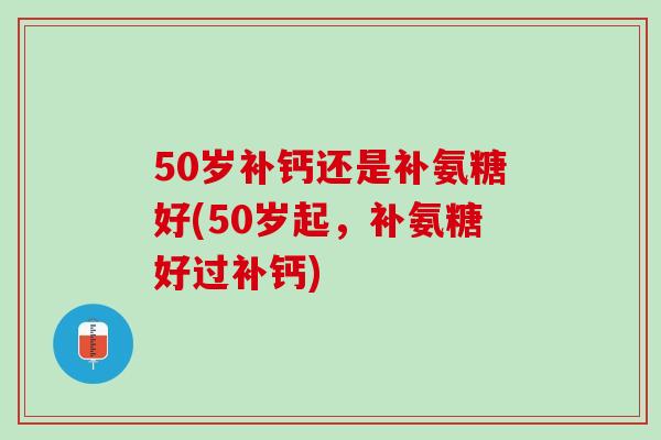 50岁补钙还是补氨糖好(50岁起，补氨糖好过补钙)