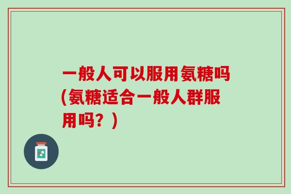一般人可以服用氨糖吗(氨糖适合一般人群服用吗？)