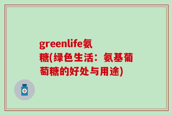 greenlife氨糖(绿色生活：氨基葡萄糖的好处与用途)