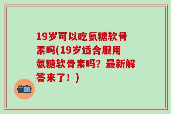 19岁可以吃氨糖软骨素吗(19岁适合服用氨糖软骨素吗？最新解答来了！)