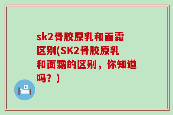 sk2骨胶原乳和面霜区别(SK2骨胶原乳和面霜的区别，你知道吗？)