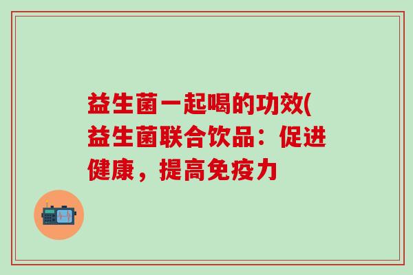 益生菌一起喝的功效(益生菌联合饮品：促进健康，提高免疫力