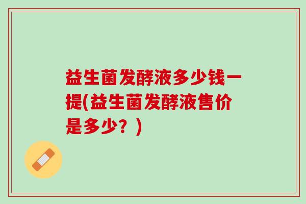 益生菌发酵液多少钱一提(益生菌发酵液售价是多少？)