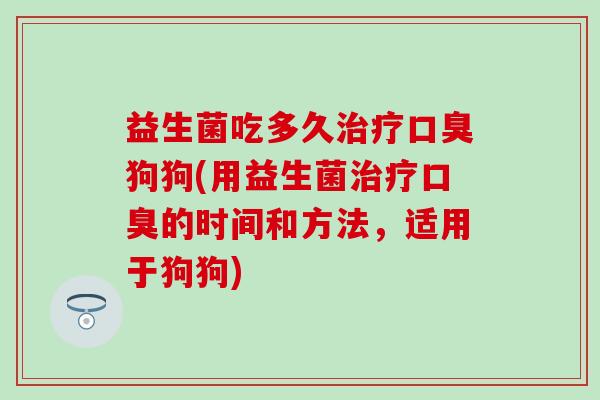 益生菌吃多久治疗口臭狗狗(用益生菌治疗口臭的时间和方法，适用于狗狗)