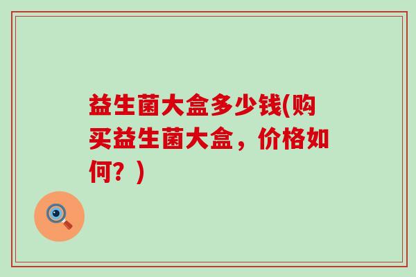 益生菌大盒多少钱(购买益生菌大盒，价格如何？)