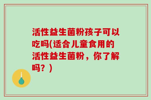 活性益生菌粉孩子可以吃吗(适合儿童食用的活性益生菌粉，你了解吗？)