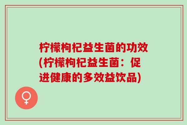 柠檬枸杞益生菌的功效(柠檬枸杞益生菌：促进健康的多效益饮品)