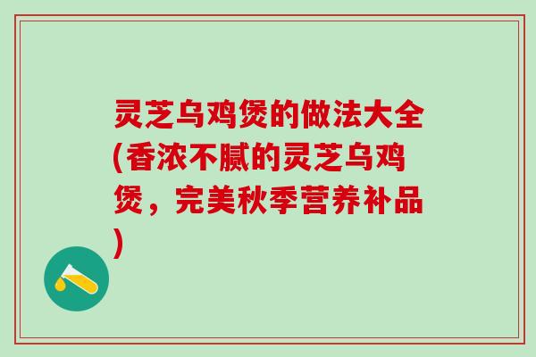 灵芝乌鸡煲的做法大全(香浓不腻的灵芝乌鸡煲，完美秋季营养补品)