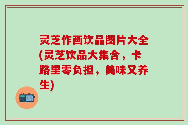 灵芝作画饮品图片大全(灵芝饮品大集合，卡路里零负担，美味又养生)
