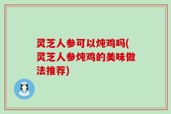 灵芝人参可以炖鸡吗(灵芝人参炖鸡的美味做法推荐)
