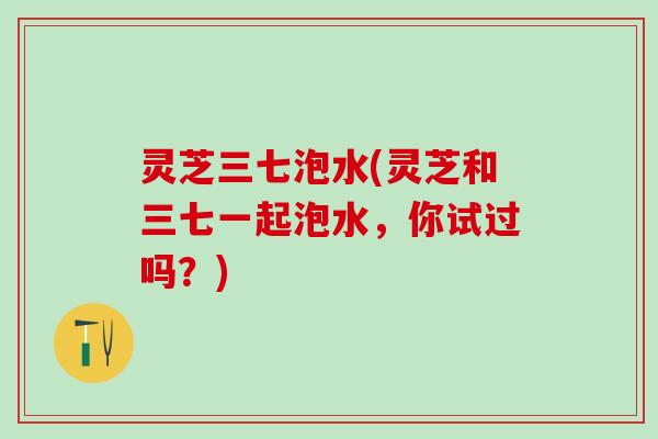 灵芝三七泡水(灵芝和三七一起泡水，你试过吗？)