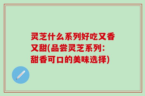 灵芝什么系列好吃又香又甜(品尝灵芝系列：甜香可口的美味选择)