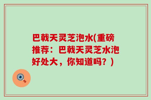 巴戟天灵芝泡水(重磅推荐：巴戟天灵芝水泡好处大，你知道吗？)