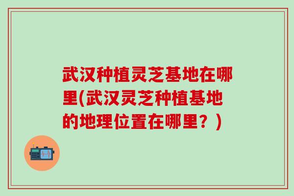武汉种植灵芝基地在哪里(武汉灵芝种植基地的地理位置在哪里？)