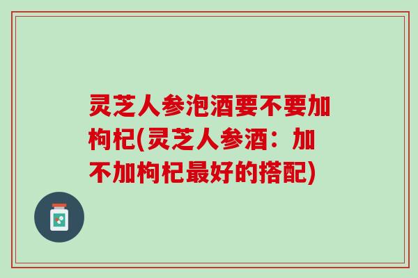 灵芝人参泡酒要不要加枸杞(灵芝人参酒：加不加枸杞最好的搭配)