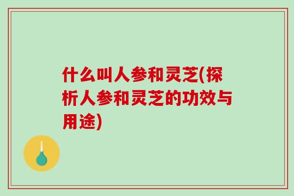 什么叫人参和灵芝(探析人参和灵芝的功效与用途) 什么叫人参和灵芝(探析人参和灵芝的功效与用途)
