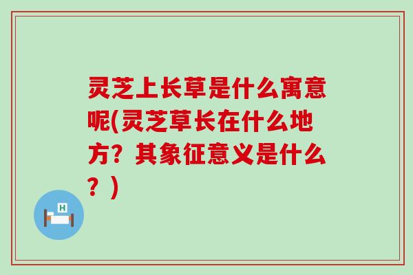 灵芝上长草是什么寓意呢(灵芝草长在什么地方？其象征意义是什么？)