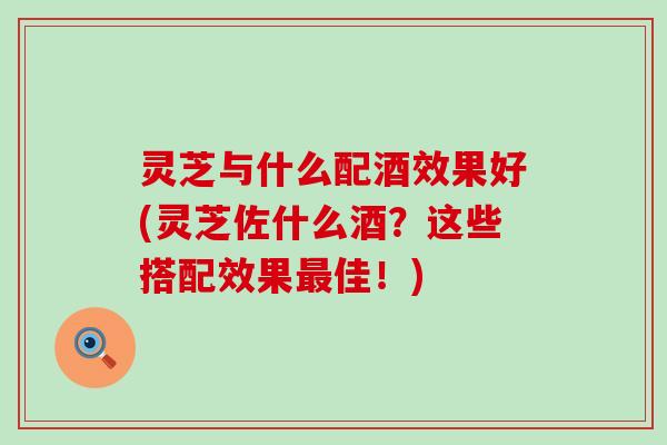 灵芝与什么配酒效果好(灵芝佐什么酒？这些搭配效果最佳！)