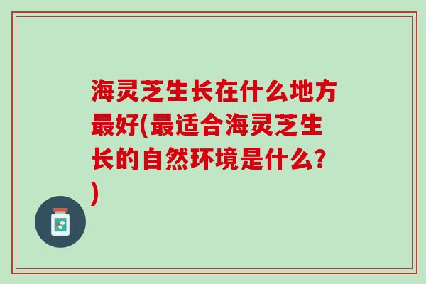 海灵芝生长在什么地方最好(最适合海灵芝生长的自然环境是什么？)