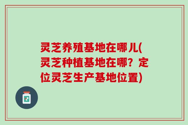 灵芝养殖基地在哪儿(灵芝种植基地在哪？定位灵芝生产基地位置)