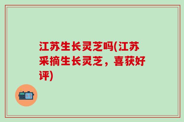 江苏生长灵芝吗(江苏采摘生长灵芝，喜获好评)