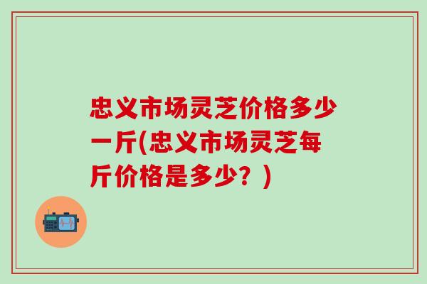 忠义市场灵芝价格多少一斤(忠义市场灵芝每斤价格是多少？)
