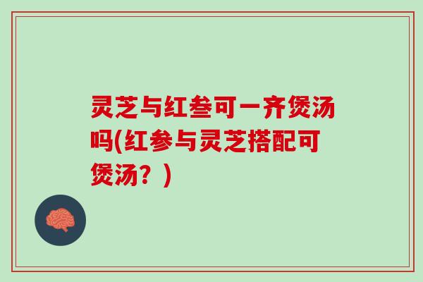 灵芝与红叁可一齐煲汤吗(红参与灵芝搭配可煲汤？)