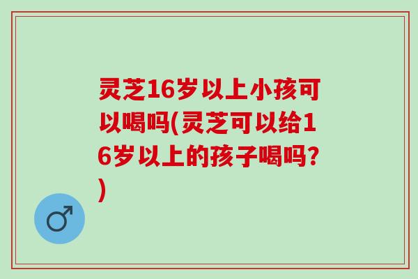 灵芝16岁以上小孩可以喝吗(灵芝可以给16岁以上的孩子喝吗？)