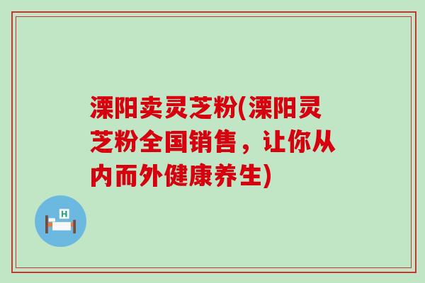 溧阳卖灵芝粉(溧阳灵芝粉全国销售，让你从内而外健康养生)