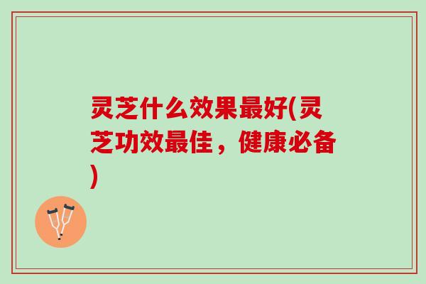 灵芝什么效果最好(灵芝功效最佳，健康必备)