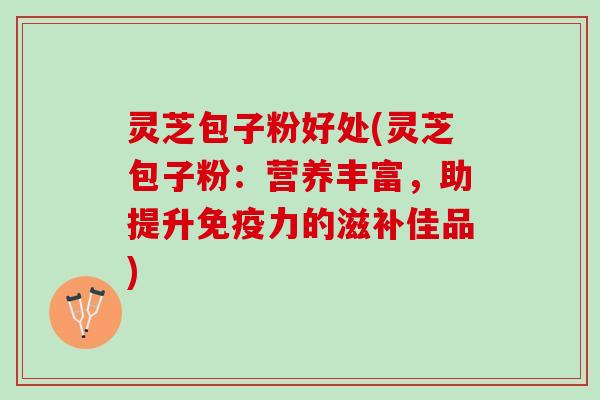灵芝包子粉好处(灵芝包子粉：营养丰富，助提升免疫力的滋补佳品)