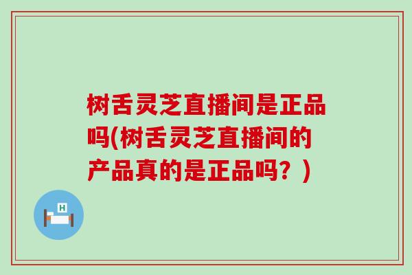 树舌灵芝直播间是正品吗(树舌灵芝直播间的产品真的是正品吗？)