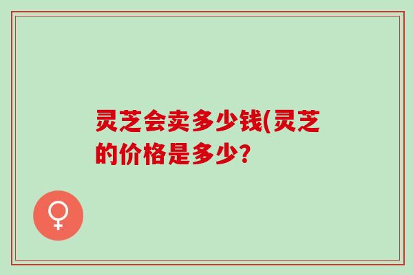 灵芝会卖多少钱(灵芝的价格是多少？