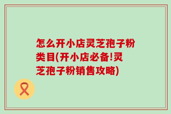 怎么开小店灵芝孢子粉类目(开小店必备!灵芝孢子粉销售攻略)