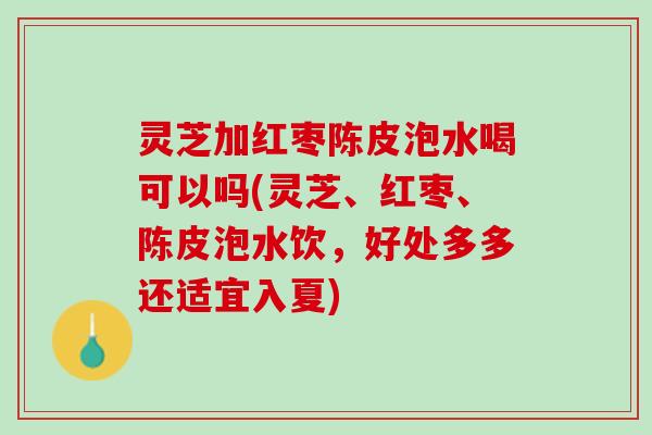 灵芝加红枣陈皮泡水喝可以吗(灵芝、红枣、陈皮泡水饮，好处多多还适宜入夏)