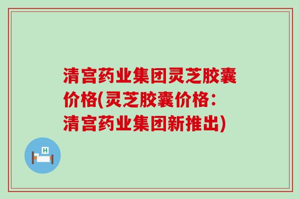 清宫药业集团灵芝胶囊价格(灵芝胶囊价格：清宫药业集团新推出)