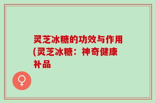 灵芝冰糖的功效与作用(灵芝冰糖：神奇健康补品