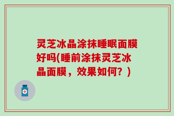 灵芝冰晶涂抹睡眠面膜好吗(睡前涂抹灵芝冰晶面膜，效果如何？)