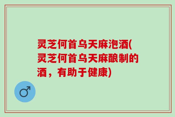 灵芝何首乌天麻泡酒(灵芝何首乌天麻酿制的酒，有助于健康)