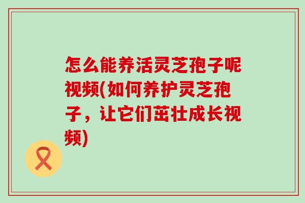 怎么能养活灵芝孢子呢视频(如何养护灵芝孢子，让它们茁壮成长视频)