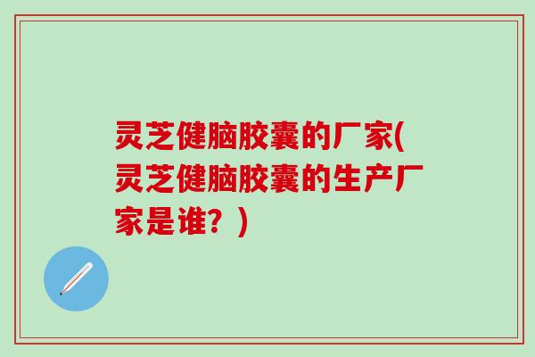 灵芝健脑胶囊的厂家(灵芝健脑胶囊的生产厂家是谁？)
