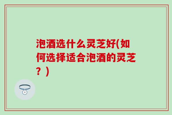 泡酒选什么灵芝好(如何选择适合泡酒的灵芝？)