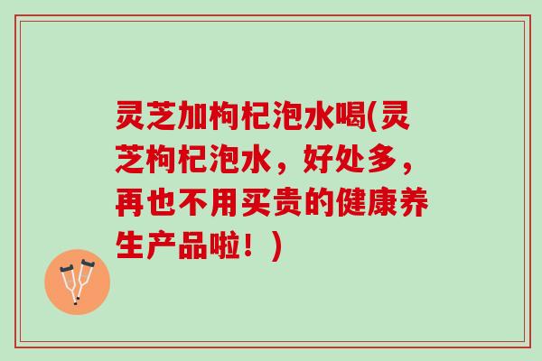 灵芝加枸杞泡水喝(灵芝枸杞泡水，好处多，再也不用买贵的健康养生产品啦！)