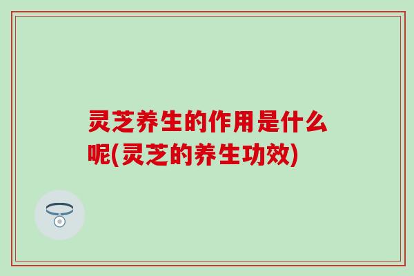 灵芝养生的作用是什么呢(灵芝的养生功效)
