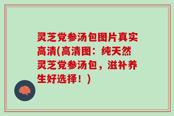 灵芝党参汤包图片真实高清(高清图：纯天然灵芝党参汤包，滋补养生好选择！)